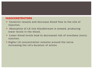 VASOCONSTRICTORS
 Constrict vessels and decrease blood flow to the site of
injection.
 Absorption of LA into bloodstream is slowed, producing
lower levels in the blood.
 Lower blood levels lead to decreased risk of overdose (toxic)
reaction.
 Higher LA concentration remains around the nerve
increasing the LA's duration of action.
 