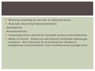  Minimize bleeding at the site of administration.
 Naturally Occurring Vasoconstrictors:
- Epinephrine
- Norepinephrine
 Vasoconstrictors should be included unless contraindicated.
 Mode of Action - Attach to and directly stimulate adrenergic
receptors . Act indirectly by provoking the release of
endogenous catecholamine from intraneuronal storage sites.
 