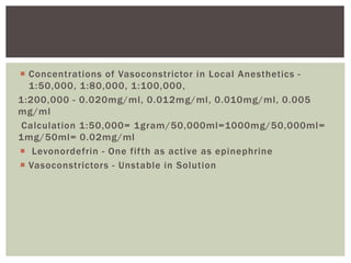  Concentrations of Vasoconstrictor in Local Anesthetics -
1:50,000, 1:80,000, 1:100,000,
1:200,000 - 0.020mg/ml, 0.012mg/ml, 0.010mg/ml, 0.005
mg/ml
Calculation 1:50,000= 1gram/50,000ml=1000mg/50,000ml=
1mg/50ml= 0.02mg/ml
 Levonordefrin - One fifth as active as epinephrine
 Vasoconstrictors - Unstable in Solution
 
