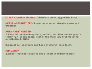 OTHER COMMON NAMES- Tuberosity block, zygomatic block.
NERVE ANESTHETIZED- Posterior superior alveolar nerve and
branches.
AREA ANESTHETIZED-
1.Pulps of the maxillary third, second, and first molars (entire
tooth=72%; mesiobuccal root of the maxillary first molar not
anesthetized=28%)
2.Buccal periodontium and bone overlying these teeth.
INDICATION
1.When treatment involves two or more maxillary molars.
 
