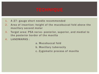 1. A 27- gauge short needle recommended
2. Area of insertion: height of the mucobuccal fold above the
maxillary second molar
3. Target area: PSA nerve- posterior, superior, and medial to
the posterior border of the maxilla
4. LANDMARKS :
a. Mucobuccal fold
b. Maxillary tuberocity
c. Zygomatic process of maxilla
TECHNIQUE
 