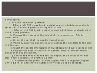 5.Procedure:
a. Assume the correct position
1)For a left PSA nerve block, a right handed administrater should
sit at the 10 o’ clock position facing the patient.
2)For a right PSA block, a right handed administrater should sit at
the 8 ‘ clock position .
b. Prepare the tissues at the height of the mucobuccal fold for
penetration.
c. Orient the bevel of the needle toward bone.
d. Partially open the patients mouth, pulling the mandible to the side
of injection.
e.Insert the needle into height of mucobuccal fold over second molar
f.Advance the needle slowly in an upward, inward, and backward
direction in one movement.
g.Advanc the needle to the desired depth ( in an adult of normal
size, needle penetration depth is 16 mm)
h. Aspirate in two plane, if both aspirations are negative , deposi
0.9 to 1.8 ml of anesthetic solution slowly over 30 to 60 seconds.
 
