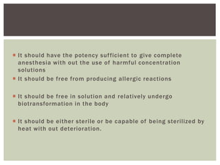  It should have the potency sufficient to give complete
anesthesia with out the use of harmful concentration
solutions
 It should be free from producing allergic reactions
 It should be free in solution and relatively undergo
biotransformation in the body
 It should be either sterile or be capable of being sterilized by
heat with out deterioration.
 