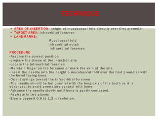  AREA OF INSERTION: height of mucobuccal fold directly over first premolar
 TARGET AREA: infraorbital foramen
 LANDMARKS:
Mucobuccal fold
infraorbital notch
infraorbital foramen
PROCEDURE
-Assume the correct position
-prepare the tissue at the injection site
-Locate the infraorbital foramen
-Maintain finger on the foramen or mark the skin at the site
-Insert the needle into the height o mucobuccal fold over the first premolar with
the bevel facing bone
-Orient syringe toward the infraorbital foramen
-The needle should be hel parellel with the long axis of the tooth as it is
advanced, to avoid premature contact with bone
-Advance the needle slowly until bone is gently contacted.
-Aspirate in two planes
-Slowly deposit 0.9 to 1.2 ml solution.
TECHNIQUE
 
