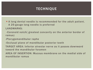  A long dental needle is recommended for the adult patient.
A 25-gauge long needle is preferred
LANDMARKS:
-Coronoid notch( greatest concavity on the anterior border of
ramus)
-Pterygomandibular raphe
-Occlusal plane of mandibular posterior teeth
TARGET AREA: Inferior alveolar nerve as it passes downward
toward the mandibular foramen
AREA OF INSERTION: Mucous membrane on the medial side of
mandibular ramus
TECHNIQUE
 