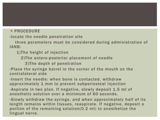  PROCEDURE
-locate the needle penetration site
three parameters must be considered during administration of
IANB:
1)The height of injection
2)The antero-posterior placement of needle
3)The depth of penetration
-Place the syringe barrel in the corner of the mouth on the
contralateral side
-Insert the needle: when bone is contacted, withdraw
approximately 1 mm to prevent subperiosteal injection
-Aspirate in two plan. If negative, slowly deposit 1.5 ml of
anesthetic solution over a minimum of 60 seconds.
-Slowly withdraw the syringe, and when approximately half of its
length remains within tissues, reaspirate. If negative, deposit a
portion of the remaining solution(0.2 ml) to anesthetize the
lingual nerve.
 