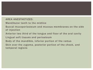 AREA ANESTHETIZED:
Mandibular teeth to the midline
Buccal mucoperiosteum and mucous membranes on the side
of injection
Anterior two third of the tongue and floor of the oral cavity
Lingual soft tissues and periosteum
Body of the mandible, inferior portion of the ramus
Skin over the zygoma, posterior portion of the cheek, and
temporal regions
 