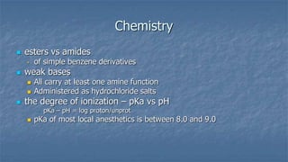 Chemistry


esters vs amides
•



weak bases





of simple benzene derivatives
All carry at least one amine function
Administered as hydrochloride salts

the degree of ionization – pKa vs pH
–



pKa – pH = log proton/unprot

pKa of most local anesthetics is between 8.0 and 9.0

 