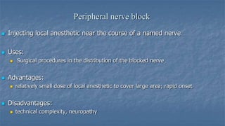 Peripheral nerve block


Injecting local anesthetic near the course of a named nerve



Uses:




Advantages:




Surgical procedures in the distribution of the blocked nerve

relatively small dose of local anesthetic to cover large area; rapid onset

Disadvantages:


technical complexity, neuropathy

 
