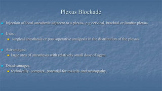 Plexus Blockade


Injection of local anesthetic adjacent to a plexus, e.g cervical, brachial or lumbar plexus



Uses :
 surgical anesthesia or post-operative analgesia in the distribution of the plexus



Advantages:
 large area of anesthesia with relatively small dose of agent



Disadvantages:
 technically complex, potential for toxicity and neuropathy.

 