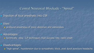 Central Neuraxial Blockade - “Spinal”


Injection of local anesthetic into CSF



Uses:




Advantages:




profound anesthesia of lower abdomen and extremities

technically easy (LP technique), high success rate, rapid onset

Disadvantages:


“high spinal”, hypotension due to sympathetic block, post dural puncture headache.

 