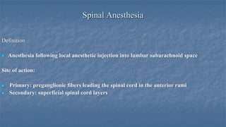 Spinal Anesthesia
Definition


Anesthesia following local anesthetic injection into lumbar subarachnoid space

Site of action:



Primary: preganglionic fibers leading the spinal cord in the anterior rami
Secondary: superficial spinal cord layers

 
