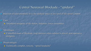 Central Neuraxial Blockade - “epidural”


Injection of local anesthetic in to the epidural space at any level of the spinal column



Uses:
 Anesthesia/analgesia of the thorax, abdomen, lower extremities



Advantages:
 Controlled onset of blockade, long duration when catheter is placed, post-operative
analgesia.



Disadvantages:
 Technically complex, toxicity, “spinal headache”

 