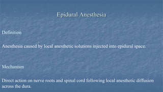Epidural Anesthesia
Definition

Anesthesia caused by local anesthetic solutions injected into epidural space.

Mechanism
Direct action on nerve roots and spinal cord following local anesthetic diffusion
across the dura.

 