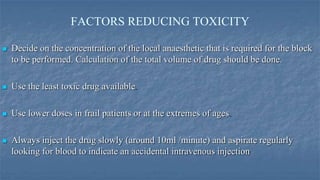 FACTORS REDUCING TOXICITY


Decide on the concentration of the local anaesthetic that is required for the block
to be performed. Calculation of the total volume of drug should be done.



Use the least toxic drug available



Use lower doses in frail patients or at the extremes of ages



Always inject the drug slowly (around 10ml /minute) and aspirate regularly
looking for blood to indicate an accidental intravenous injection

 