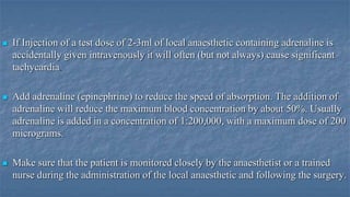 

If Injection of a test dose of 2-3ml of local anaesthetic containing adrenaline is
accidentally given intravenously it will often (but not always) cause significant
tachycardia



Add adrenaline (epinephrine) to reduce the speed of absorption. The addition of
adrenaline will reduce the maximum blood concentration by about 50%. Usually
adrenaline is added in a concentration of 1:200,000, with a maximum dose of 200
micrograms.



Make sure that the patient is monitored closely by the anaesthetist or a trained
nurse during the administration of the local anaesthetic and following the surgery.

 