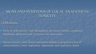 SIGNS AND SYMPTOMS OF LOCAL ANAESTHETIC
TOXICITY:
1-CNS toxicity :


Early or mild toxicity: light-headedness, dizziness, tinnitus, circumoral
numbness, abnormal taste, confusion and drowsiness.



Severe toxicity: tonic-clonic convulsion leading to progressive loss of
consciousness, coma, respiratory depression, and respiratory arrest.

 