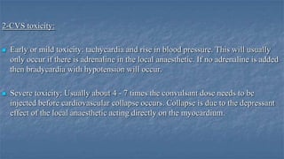 2-CVS toxicity:


Early or mild toxicity: tachycardia and rise in blood pressure. This will usually
only occur if there is adrenaline in the local anaesthetic. If no adrenaline is added
then bradycardia with hypotension will occur.



Severe toxicity: Usually about 4 - 7 times the convulsant dose needs to be
injected before cardiovascular collapse occurs. Collapse is due to the depressant
effect of the local anaesthetic acting directly on the myocardium.

 