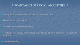 ADVANTAGES OF LOCAL ANAESTHESIA


During local anesthesia the patient remains conscious



Maintains his own airway.



Excellent muscle relaxant effect.



It requires less skilled nursing care as compared to other anesthesia like general
anesthesia.



Non inflammable.

 