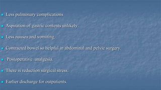 

Less pulmonary complications



Aspiration of gastric contents unlikely.



Less nausea and vomiting.



Contracted bowel so helpful in abdominal and pelvic surgery.



Postoperative analgesia.



There is reduction surgical stress.



Earlier discharge for outpatients.

 