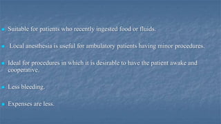 



Suitable for patients who recently ingested food or fluids.
Local anesthesia is useful for ambulatory patients having minor procedures.



Ideal for procedures in which it is desirable to have the patient awake and
cooperative.



Less bleeding.



Expenses are less.

 