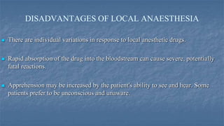 DISADVANTAGES OF LOCAL ANAESTHESIA


There are individual variations in response to local anesthetic drugs.



Rapid absorption of the drug into the bloodstream can cause severe, potentially
fatal reactions.



Apprehension may be increased by the patient's ability to see and hear. Some
patients prefer to be unconscious and unaware.

 