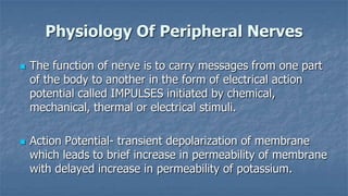 Physiology Of Peripheral Nerves




The function of nerve is to carry messages from one part
of the body to another in the form of electrical action
potential called IMPULSES initiated by chemical,
mechanical, thermal or electrical stimuli.
Action Potential- transient depolarization of membrane
which leads to brief increase in permeability of membrane
with delayed increase in permeability of potassium.

 