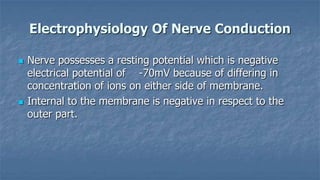 Electrophysiology Of Nerve Conduction




Nerve possesses a resting potential which is negative
electrical potential of -70mV because of differing in
concentration of ions on either side of membrane.
Internal to the membrane is negative in respect to the
outer part.

 