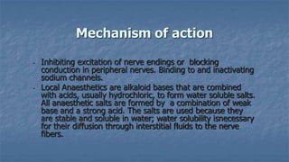 Mechanism of action
-

-

Inhibiting excitation of nerve endings or blocking
conduction in peripheral nerves. Binding to and inactivating
sodium channels.
Local Anaesthetics are alkaloid bases that are combined
with acids, usually hydrochloric, to form water soluble salts.
All anaesthetic salts are formed by a combination of weak
base and a strong acid. The salts are used because they
are stable and soluble in water; water solubility isnecessary
for their diffusion through interstitial fluids to the nerve
fibers.

 