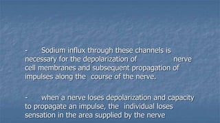 Sodium influx through these channels is
necessary for the depolarization of
nerve
cell membranes and subsequent propagation of
impulses along the course of the nerve.
when a nerve loses depolarization and capacity
to propagate an impulse, the individual loses
sensation in the area supplied by the nerve

 