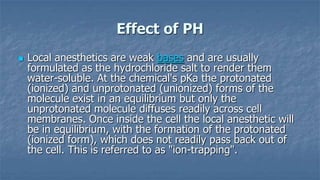 Effect of PH


Local anesthetics are weak bases and are usually
formulated as the hydrochloride salt to render them
water-soluble. At the chemical's pKa the protonated
(ionized) and unprotonated (unionized) forms of the
molecule exist in an equilibrium but only the
unprotonated molecule diffuses readily across cell
membranes. Once inside the cell the local anesthetic will
be in equilibrium, with the formation of the protonated
(ionized form), which does not readily pass back out of
the cell. This is referred to as "ion-trapping".

 