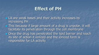 Effect of PH






LA are weak bases and their activity increases by
increasing PH
This because if large amount of a drug is unpolar, it will
facilitate its penetration through the cell membrane
Once the drug has penetrated the lipid barrier and reach
its site of action it ionized and the ionized form is
responsible for LA activity

 