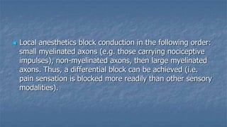 

Local anesthetics block conduction in the following order:
small myelinated axons (e.g. those carrying nociceptive
impulses), non-myelinated axons, then large myelinated
axons. Thus, a differential block can be achieved (i.e.
pain sensation is blocked more readily than other sensory
modalities).

 