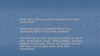 

Small nerve fibres are more sensitive than large
nerve fibres



Myelinated fibres are blocked before nonmyelinated fibres of the same diameter.



Thus the loss of nerve function proceeds as loss of
pain, temperature, touch, proprioception, and then
skeletal muscle tone. This is why people may still
feel touch but not pain when using local
anaesthesia.

 