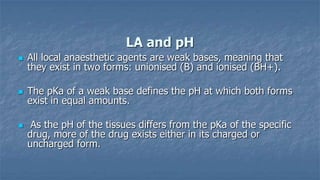 LA and pH


All local anaesthetic agents are weak bases, meaning that
they exist in two forms: unionised (B) and ionised (BH+).



The pKa of a weak base defines the pH at which both forms
exist in equal amounts.



As the pH of the tissues differs from the pKa of the specific
drug, more of the drug exists either in its charged or
uncharged form.

 