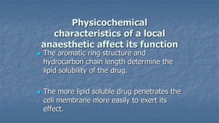 Physicochemical
characteristics of a local
anaesthetic affect its function




The aromatic ring structure and
hydrocarbon chain length determine the
lipid solubility of the drug.

The more lipid soluble drug penetrates the
cell membrane more easily to exert its
effect.

 
