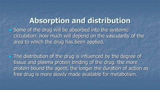 Absorption and distribution




Some of the drug will be absorbed into the systemic
circulation: how much will depend on the vascularity of the
area to which the drug has been applied.
The distribution of the drug is influenced by the degree of
tissue and plasma protein binding of the drug. the more
protein bound the agent, the longer the duration of action as
free drug is more slowly made available for metabolism.

 