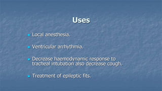 Uses


Local anesthesia.



Ventricular arrhythmia.



Decrease haemodynamic response to
tracheal intubation also decrease cough.



Treatment of epileptic fits.

 