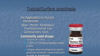 Topical/Surface anesthesia
For Application to mucous
membranes:
Nose- Mouth- EsophagusTracheobronchial treeGenitourinary tract.
Commonly used drugs:


Cocaine (4%-10%).

> 50% of rhinolaryngologic cases
(USA).
 Unique pharmacological property:
produces localized vasoconstriction


 