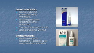 Cocaine substitution:

lidocaine (Xylocaine) oxymetazoline (Afrin)
combinations.

tetracaine (pontocaine)oxymetazoline (Afrin)
combinations.
 Tetracaine (pontocaine) (1%-2%).
 Lidocaine (Xylocaine) (2%-4%).
Ineffective agents:
 Procaine (Novocain) &
chloroprocaine (Nesacaine): poor
mucous membrane penetration.

 