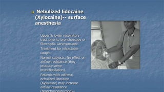 

Nebulized lidocaine
(Xylocaine)-- surface
anesthesia
•

•

•

•

Upper & lower respiratory
tract prior to bronchoscopy or
fiber-optic Laryngoscope.
Treatment for intractable
cough.
Normal subjects: No effect on
airflow resistance (they
produce some
bronchodilation).
Patients with asthma:
nebulized lidocaine
(Xylocaine) may increase
airflow resistance

 