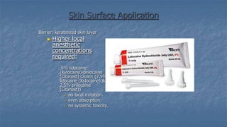 Skin Surface Application
Barrier: keratinized skin layer


Higher local
anesthetic
concentrations
required:
o

5% lidocaine
(Xylocaine)-prilocaine
(Citanest) cream {2.5%
lidocaine (Xylocaine) &
2.5% prilocaine
(Citanest)}
 no local irritation.
 even absorption.
 no systemic toxicity.

 