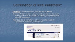 Combination of local anesthetic:
Definition: eutectic mixture of local anesthetics (EMLA) .
General definition: eutectic--said of a mixture which has the lowest
melting point which it is possible to obtain by the combination of
the given components.
Melting point of combined drug is lower then either lidocaine
(Xylocaine) or prilocaine (Citanest) alone.

 