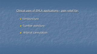 Clinical uses of EMLA applications-- pain relief for:


Venipuncture



Lumbar puncture



Arterial cannulation

 