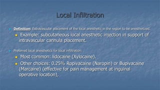 Local Infiltration


Definition: Extravascular placement of the local anesthetic in the region to be anesthetized.




Example: subcutaneous local anesthetic injection in support of
intravascular cannula placement.

Preferred local anesthetics for local infiltration:



Most common: lidocaine (Xylocaine).
Other choices: 0.25% Ropivacaine (Naropin) or Bupivacaine
(Marcaine) (effective for pain management at inguinal
operative location),

 