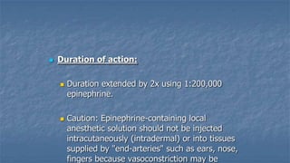 

Duration of action:




Duration extended by 2x using 1:200,000
epinephrine.
Caution: Epinephrine-containing local
anesthetic solution should not be injected
intracutaneously (intradermal) or into tissues
supplied by "end-arteries" such as ears, nose,
fingers because vasoconstriction may be

 