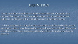 DEFINITION
- Local Anaesthesia is defined as a transient reversible loss of sensation in a
circumscribed area of the body caused by a depression of excitation in nerve
endings or an inhibition of the conduction process in peripheral nerves.
- A Local Anesthetic is a drug that causes reversible local anesthesia and a loss of
nociception. when it is used on specific nerve pathways (nerve block), effects such
as analgesia (loss of pain sensation) and paralysis (loss of muscle power) can be
achieved.

 