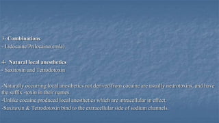 3- Combinations
- Lidocaine/Prilocaine(emla)

4- Natural local anesthetics
- Saxitoxin and Tetrodotoxin
-Naturally occurring local anesthetics not derived from cocaine are usually neurotoxins, and have
the suffix -toxin in their names.
-Unlike cocaine produced local anesthetics which are intracellular in effect,
-Saxitoxin & Tetrodotoxin bind to the extracellular side of sodium channels.

 