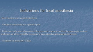 Indications for local anesthesia
-Most frequent use: regional anesthesia.

- Analgesic espescially post operative pain.
- Lidocaine (xylocaine) also reduces blood pressure response to direct laryngoscopic tracheal
intubation, an effect probably secondary to generalized cardiovascular depression.
- Treatment of intractable cough.

 