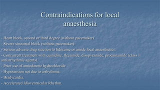 Contraindications for local
anaesthesia
- Heart block, second or third degree (without pacemaker)
- Severe sinoatrial block (without pacemaker).
- Serious adverse drug reaction to lidocaine or amide local anaesthetics.
- Concurrent treatment with quinidine, flecainide, disopyramide, procainamide (class 1
antiarrhythmic agents).
- Prior use of amiodarone hydrochloride
- Hypotension not due to arrhythmia.
- Bradycardia.
- Accelerated Idioventricular Rhythm.

 